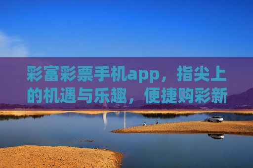 彩富彩票手机app，指尖上的机遇与乐趣，便捷购彩新体验，彩富彩票手机app，指尖机遇与便捷购彩新体验