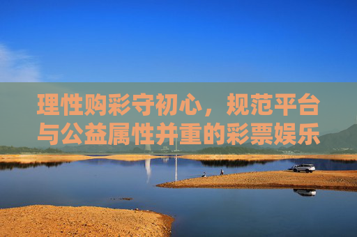 理性购彩守初心，规范平台与公益属性并重的彩票娱乐，理性购彩守初心 规范平台公益属性并重