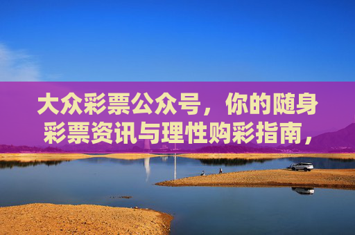 大众彩票公众号，你的随身彩票资讯与理性购彩指南，大众彩票，随身资讯与理性购彩指南