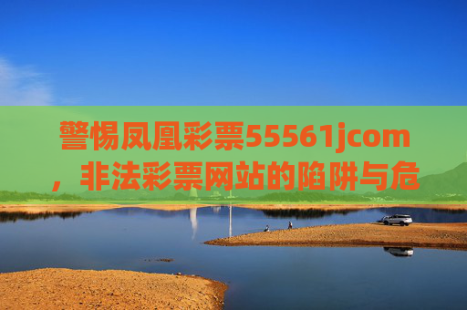 警惕凤凰彩票55561jcom，非法彩票网站的陷阱与危害，警惕凤凰彩票55561jcom，非法彩票网站的陷阱与危害