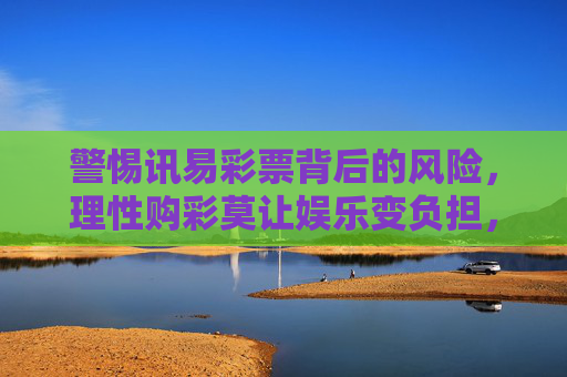 警惕讯易彩票背后的风险，理性购彩莫让娱乐变负担，警惕讯易彩票风险，理性购彩莫让娱乐变负担