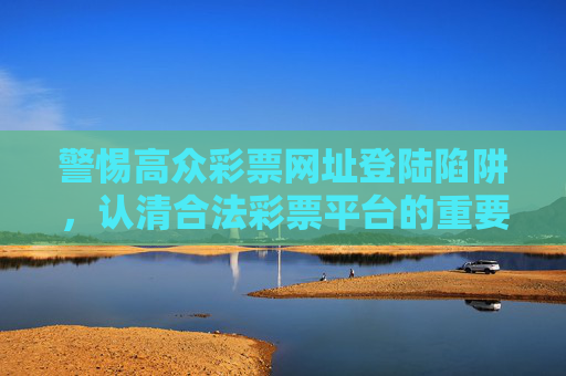 警惕高众彩票网址登陆陷阱，认清合法彩票平台的重要性，认清高众彩票网址登陆陷阱，合法彩票平台至关重要