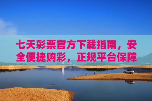 七天彩票官方下载指南，安全便捷购彩，正规平台保障，七天彩票官方下载指南，安全便捷购彩，正规平台保障