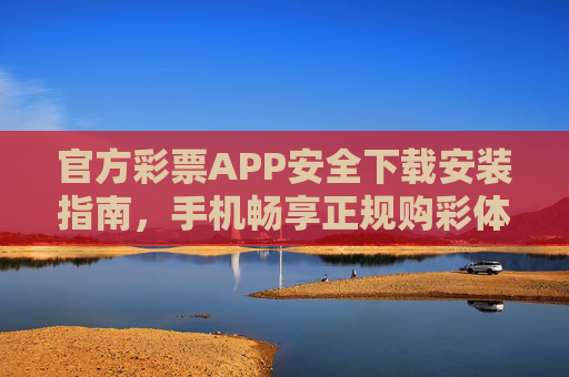 官方彩票APP安全下载安装指南，手机畅享正规购彩体验，官方彩票APP安全下载安装指南，畅享正规购彩体验