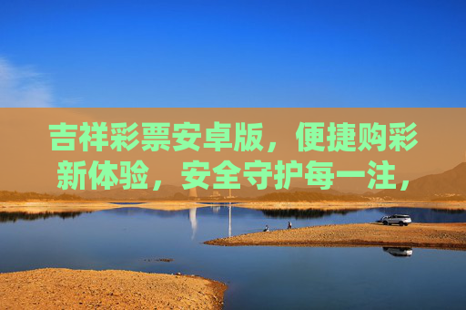 吉祥彩票安卓版，便捷购彩新体验，安全守护每一注，吉祥彩票安卓版，便捷安全购彩新体验