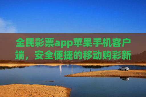 全民彩票app苹果手机客户端，安全便捷的移动购彩新体验，全民彩票苹果客户端，安全便捷的移动购彩新体验