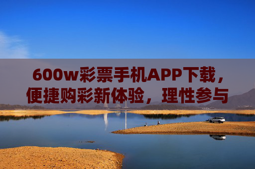 600w彩票手机APP下载，便捷购彩新体验，理性参与是前提，600w彩票手机APP下载，便捷购彩新体验，理性参与是前提