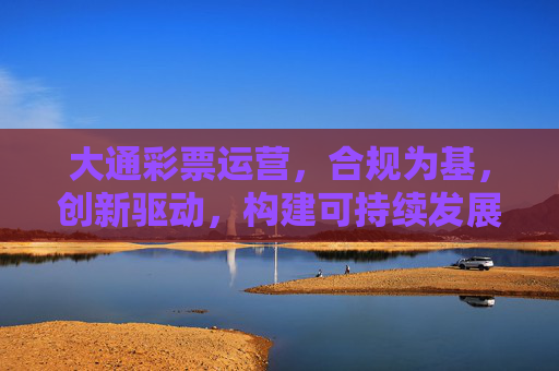 大通彩票运营，合规为基，创新驱动，构建可持续发展的行业生态，合规筑基 创新驱动 大通彩票构建可持续发展行业生态