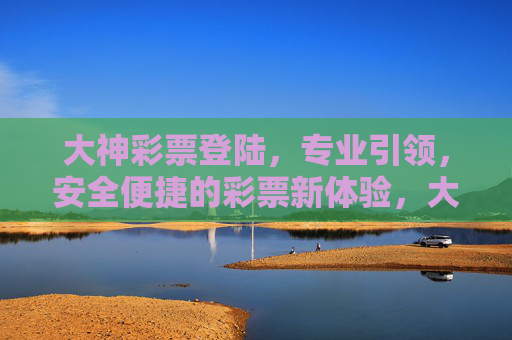 大神彩票登陆，专业引领，安全便捷的彩票新体验，大神彩票登陆，专业引领，安全便捷新体验
