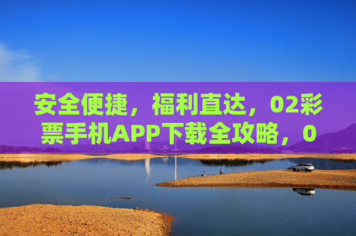 安全便捷，福利直达，02彩票手机APP下载全攻略，02彩票手机APP下载全攻略，安全便捷，福利直达