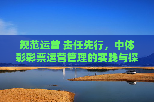 规范运营 责任先行，中体彩彩票运营管理的实践与探索，规范运营 责任先行，中体彩彩票运营管理的实践探索
