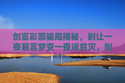 创富彩票骗局揭秘，别让一夜暴富梦变一夜返贫灾，创富彩票骗局揭秘，别让暴富梦变返贫灾