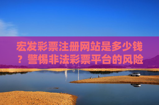 宏发彩票注册网站是多少钱？警惕非法彩票平台的风险陷阱，宏发彩票注册要钱？警惕非法平台风险陷阱