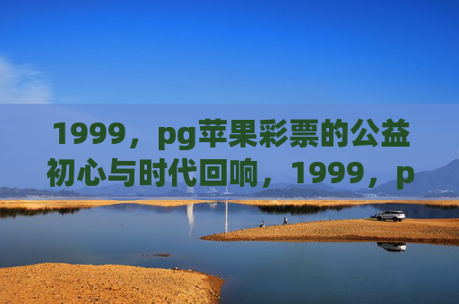 1999，pg苹果彩票的公益初心与时代回响，1999，pg苹果彩票的公益初心与时代回响