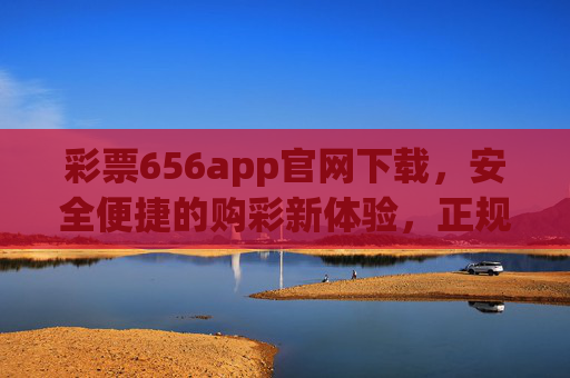 彩票656app官网下载，安全便捷的购彩新体验，正规平台守护你的幸运，彩票656app官网下载，安全便捷正规购彩新体验