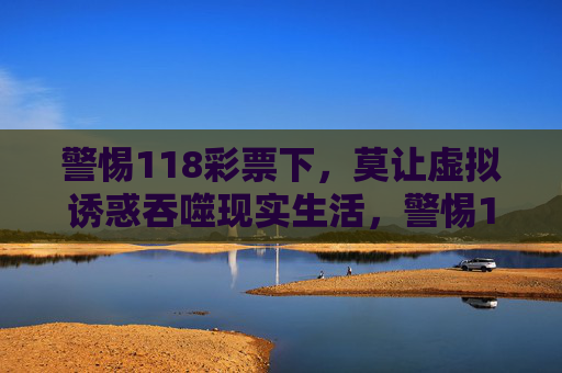 警惕118彩票下，莫让虚拟诱惑吞噬现实生活，警惕118彩票，莫让虚拟诱惑吞噬现实