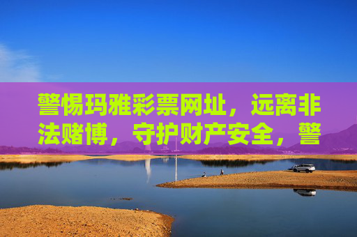 警惕玛雅彩票网址，远离非法赌博，守护财产安全，警惕玛雅彩票非法赌博，守护财产安全
