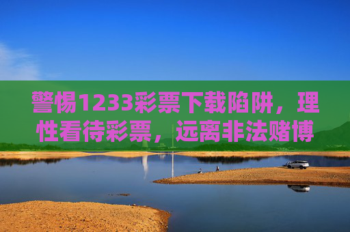 警惕1233彩票下载陷阱，理性看待彩票，远离非法赌博，警惕1233彩票下载陷阱，远离非法赌博