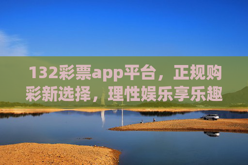 132彩票app平台，正规购彩新选择，理性娱乐享乐趣，132彩票app，正规购彩新选择，理性娱乐享乐趣