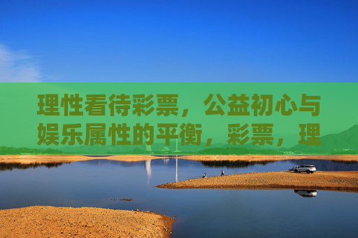 理性看待彩票，公益初心与娱乐属性的平衡，彩票，理性看待，平衡公益初心与娱乐属性