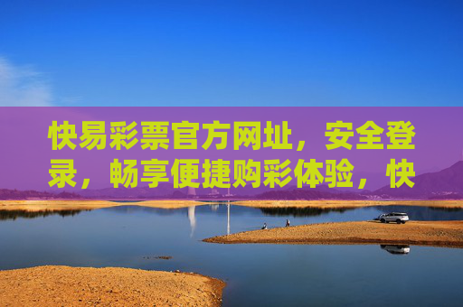 快易彩票官方网址，安全登录，畅享便捷购彩体验，快易彩票官方网址，安全登录，畅享便捷购彩体验