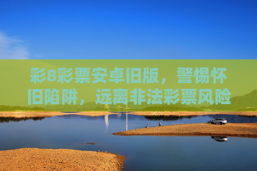 彩8彩票安卓旧版，警惕怀旧陷阱，远离非法彩票风险，彩8彩票安卓旧版，警惕怀旧陷阱，远离非法彩票风险