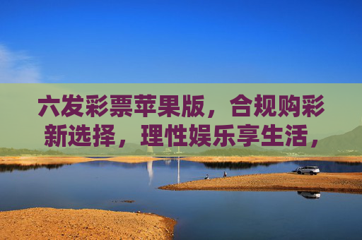 六发彩票苹果版，合规购彩新选择，理性娱乐享生活，六发彩票苹果版，合规理性购彩新选择