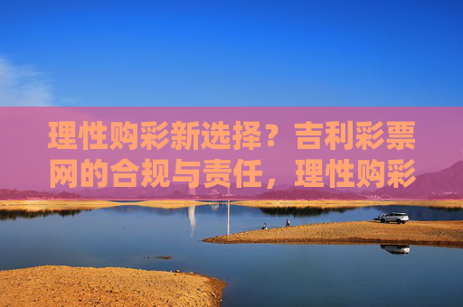 理性购彩新选择?吉利彩票网的合规与责任,理性购彩新选择,吉利彩票网的合规与责任 理性购彩新选择?吉利彩票网的合规与责任,理性购彩新选择,吉利彩票网的合规与责任