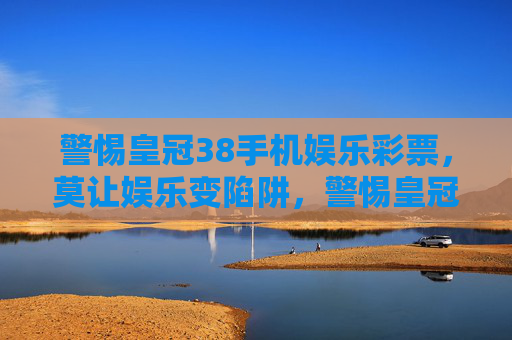 警惕皇冠38手机娱乐彩票，莫让娱乐变陷阱，警惕皇冠38手机娱乐彩票，莫让娱乐变陷阱