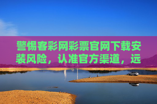 警惕客彩网彩票官网下载安装风险，认准官方渠道，远离非法彩票，警惕客彩网彩票官网下载安装风险，认准官方渠道远离非法彩