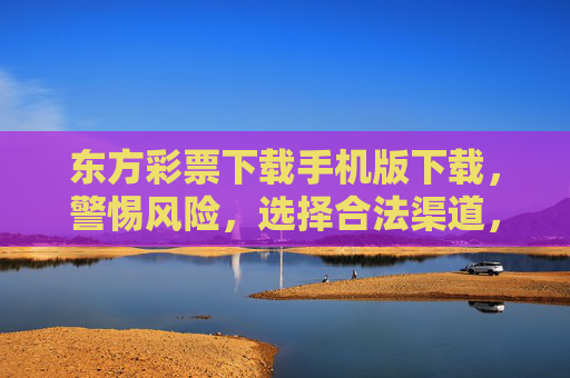 东方彩票下载手机版下载,警惕风险,选择合法渠道,东方彩票手机版下载,警惕风险,选择合法渠道 东方彩票下载手机版下载,警惕风险,选择合法渠道,东方彩票手机版下载,警惕风险,选择合法渠道