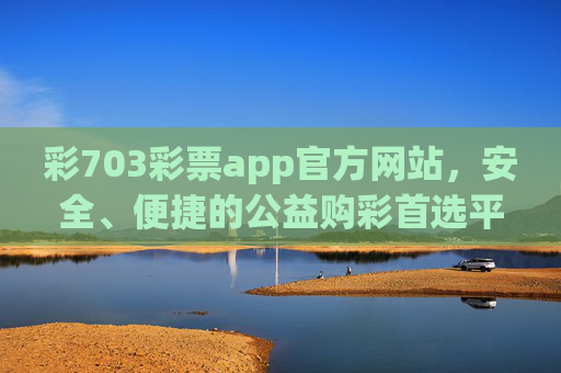 彩703彩票app官方网站，安全、便捷的公益购彩首选平台，彩703彩票app官方网站，安全便捷的公益购彩首选平台