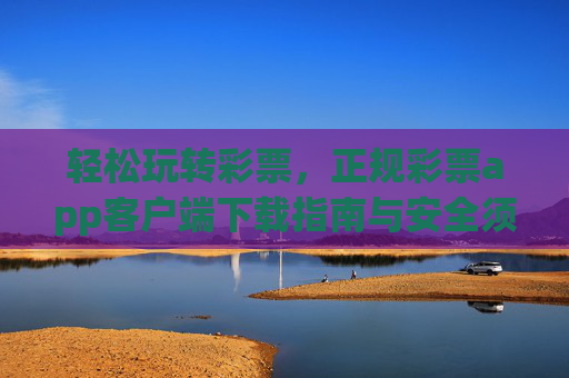 轻松玩转彩票，正规彩票app客户端下载指南与安全须知，轻松玩转彩票，正规app下载指南与安全须知