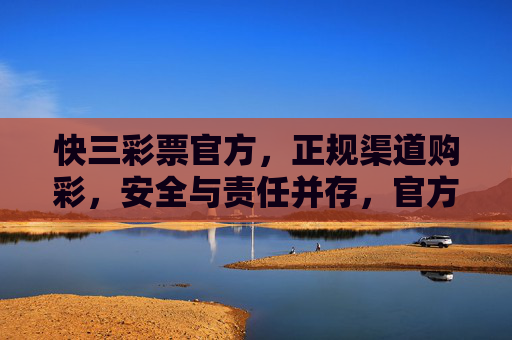 快三彩票官方，正规渠道购彩，安全与责任并存，官方快三彩票，正规渠道购彩，安全责任并存