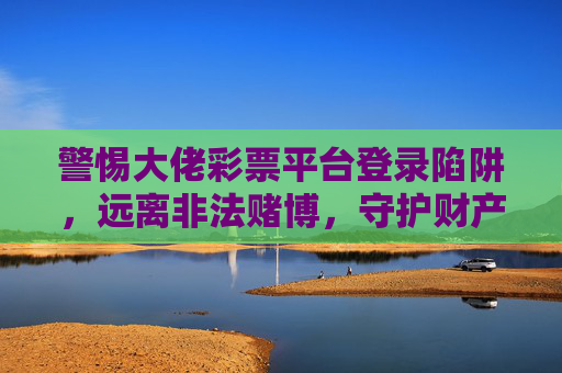 警惕大佬彩票平台登录陷阱，远离非法赌博，守护财产安全，警惕大佬彩票平台登录陷阱，远离非法赌博守护财产安全