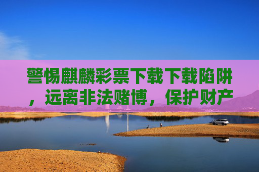 警惕麒麟彩票下载下载陷阱，远离非法赌博，保护财产安全，麒麟彩票下载陷阱，警惕非法赌博，保护财产安全