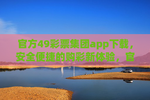 官方49彩票集团app下载，安全便捷的购彩新体验，官方49彩票集团app下载，安全便捷的购彩新体验