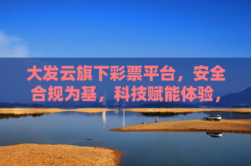 大发云旗下彩票平台，安全合规为基，科技赋能体验，打造值得信赖的数字彩娱空间，大发云彩票平台，安全合规筑基，科技赋能可信数字彩娱空间