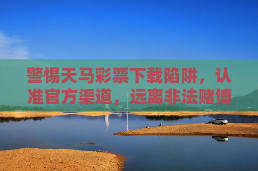 警惕天马彩票下载陷阱，认准官方渠道，远离非法赌博，警惕天马彩票下载陷阱，认准官方渠道，远离非法赌博