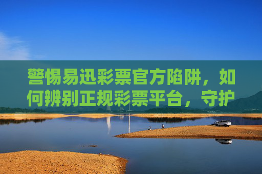 警惕易迅彩票官方陷阱，如何辨别正规彩票平台，守护财产安全，警惕易迅彩票官方陷阱，辨别正规平台，守护财产安全