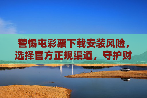 警惕屯彩票下载安装风险，选择官方正规渠道，守护财产安全，警惕屯彩票下载安装风险，官方正规渠道守护财产安全