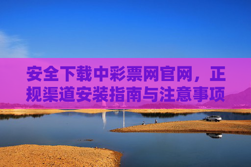 安全下载中彩票网官网，正规渠道安装指南与注意事项，安全下载中彩票网官网，正规渠道安装指南与注意事项