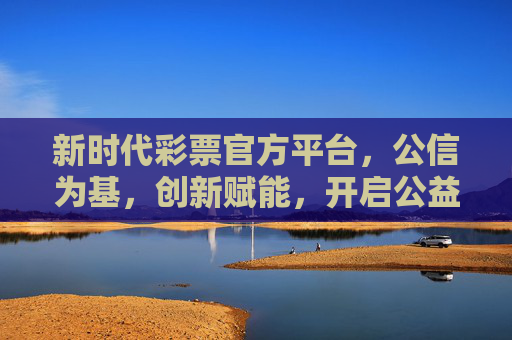 新时代彩票官方平台，公信为基，创新赋能，开启公益新篇章，新时代彩票平台，公信创新赋能，开启公益新章