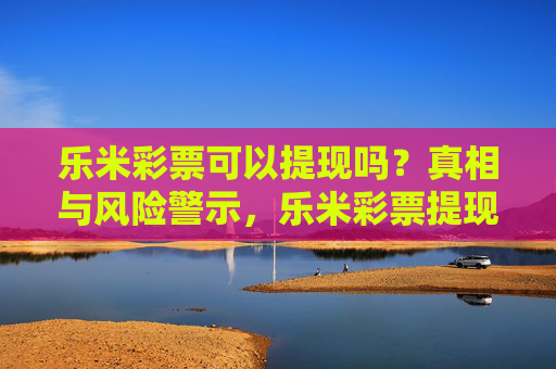 乐米彩票可以提现吗？真相与风险警示，乐米彩票提现真相与风险警示