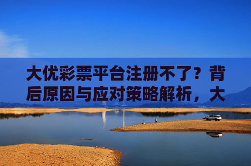 大优彩票平台注册不了？背后原因与应对策略解析，大优彩票平台注册不了？原因与应对策略解析