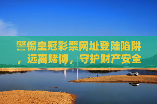 警惕皇冠彩票网址登陆陷阱，远离赌博，守护财产安全，警惕皇冠彩票网址登陆陷阱，远离赌博守护财产安全