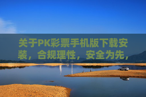 关于PK彩票手机版下载安装，合规理性，安全为先，PK彩票手机版下载安装，合规理性，安全为先