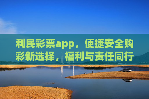 利民彩票app，便捷安全购彩新选择，福利与责任同行，利民彩票app，便捷安全购彩新选择