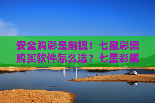 安全购彩是前提！七星彩票购买软件怎么选？七星彩票软件选购指南，安全购彩是前提