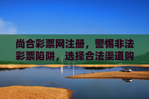 尚合彩票网注册，警惕非法彩票陷阱，选择合法渠道购彩，尚合彩票网注册，警惕非法彩票陷阱，选择合法渠道购彩